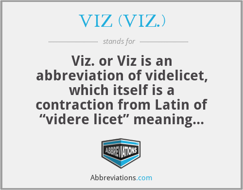 VIZ (VIZ.) - Viz. or Viz is an abbreviation of videlicet, which itself is a contraction from Latin of “videre licet” meaning “it is permitted to see”. The adverb Viz is used as synonyms for “namely”, “that is to say”, and “as follows”.